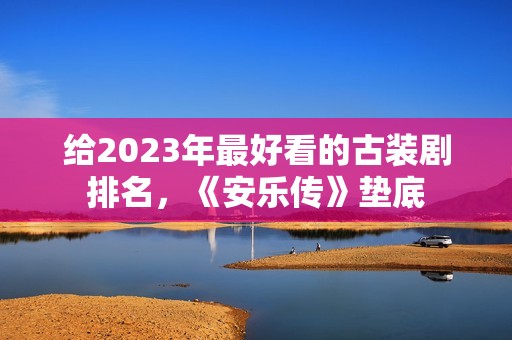 给2023年最好看的古装剧排名，《安乐传》垫底