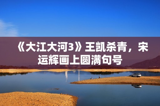 《大江大河3》王凯杀青，宋运辉画上圆满句号