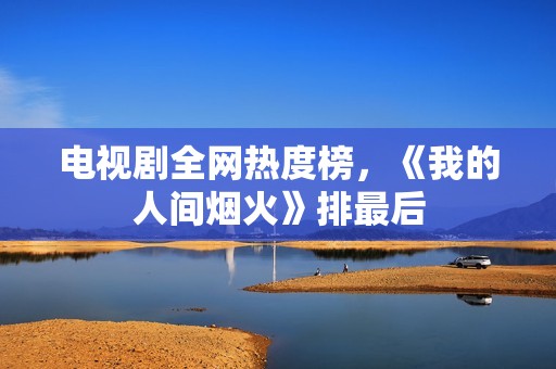 电视剧全网热度榜，《我的人间烟火》排最后