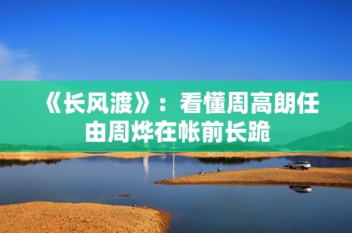《长风渡》：看懂周高朗任由周烨在帐前长跪