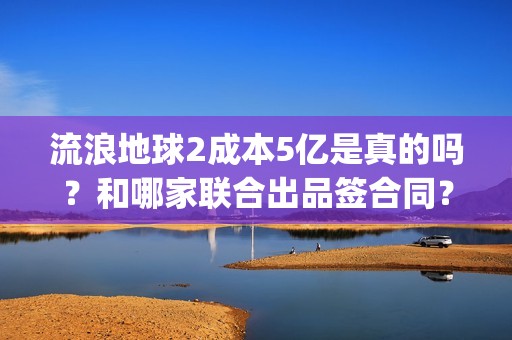 流浪地球2成本5亿是真的吗？和哪家联合出品签合同？怎么签？(流浪地球2剧情推测)