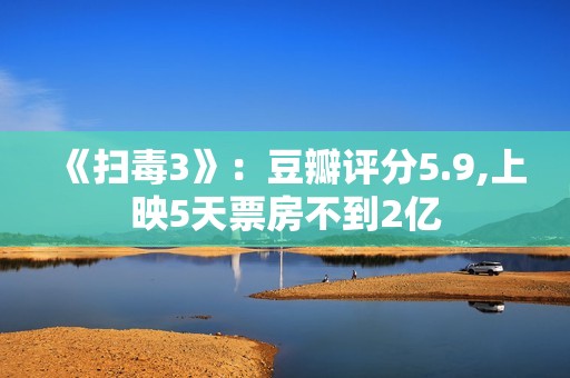 《扫毒3》：豆瓣评分5.9,上映5天票房不到2亿