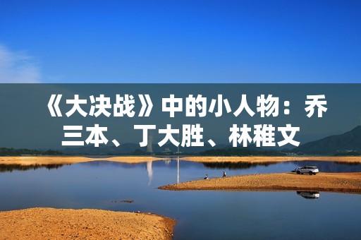 《大决战》中的小人物：乔三本、丁大胜、林稚文