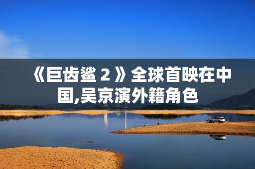 《巨齿鲨２》全球首映在中国,吴京演外籍角色