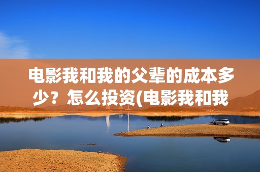 电影我和我的父辈的成本多少？怎么投资(电影我和我的父辈免费高清播放完整版观后感)