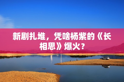 新剧扎堆，凭啥杨紫的《长相思》爆火？