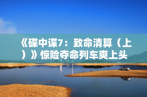 《碟中谍7：致命清算（上）》惊险夺命列车爽上头