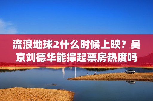 流浪地球2什么时候上映？吴京刘德华能撑起票房热度吗？分账周期多久(流浪地球什么时候写的)