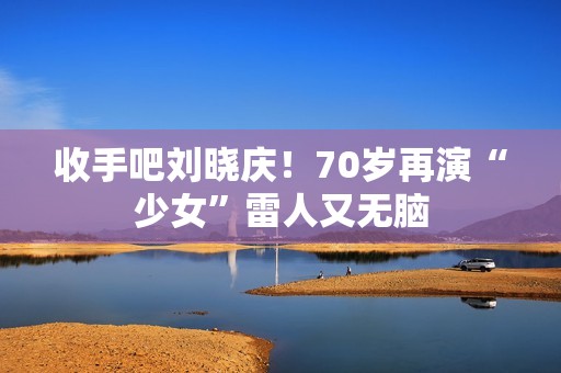 收手吧刘晓庆！70岁再演“少女”雷人又无脑