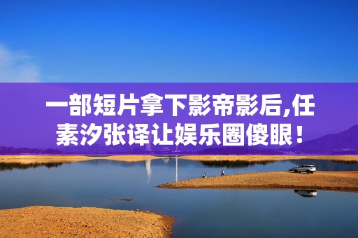 一部短片拿下影帝影后,任素汐张译让娱乐圈傻眼！