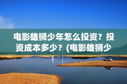 电影雄狮少年怎么投资？投资成本多少？(电影雄狮少年怎么拍的)