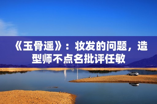 《玉骨遥》：妆发的问题，造型师不点名批评任敏