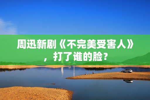 周迅新剧《不完美受害人》，打了谁的脸？