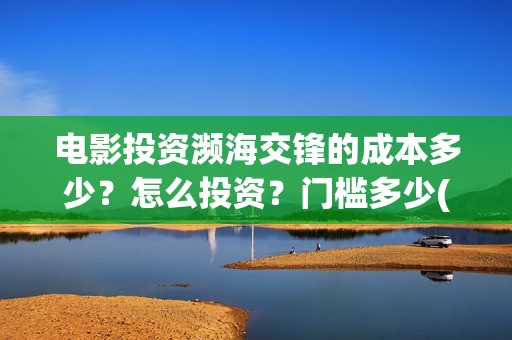 电影投资濒海交锋的成本多少？怎么投资？门槛多少(濒海交锋票房会不会60亿)