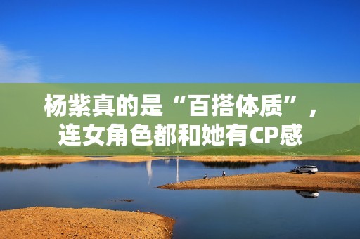 杨紫真的是“百搭体质”，连女角色都和她有CP感