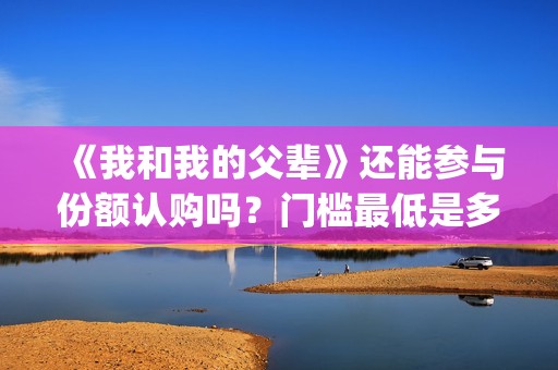 《我和我的父辈》还能参与份额认购吗？门槛最低是多少？占比多少？(《我和我的父辈》电影免费观看)