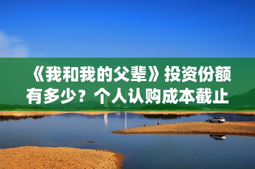 《我和我的父辈》投资份额有多少？个人认购成本截止了吗？怎么参与(《我和我的父辈》电影免费观看)