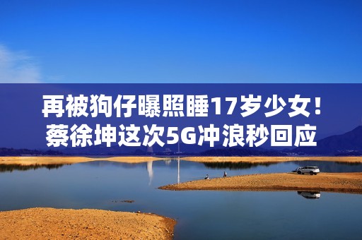 再被狗仔曝照睡17岁少女！蔡徐坤这次5G冲浪秒回应