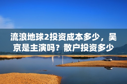 流浪地球2投资成本多少，吴京是主演吗？散户投资多少钱参与一份？(流浪地球2vcr)