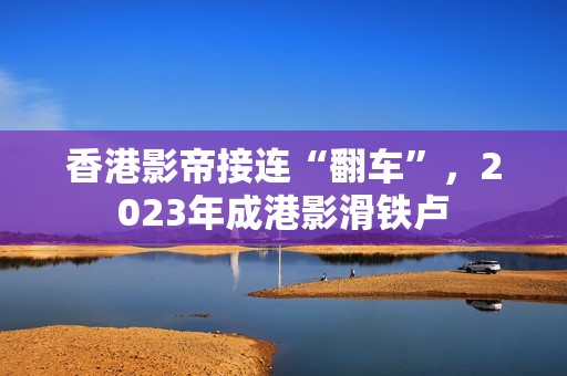 香港影帝接连“翻车”，2023年成港影滑铁卢