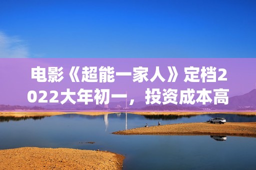 电影《超能一家人》定档2022大年初一，投资成本高吗?(超能一家人百度百科)