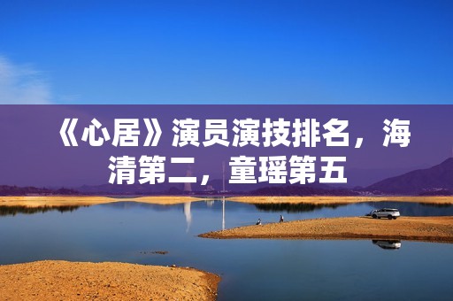 《心居》演员演技排名，海清第二，童瑶第五