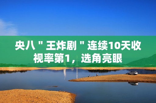 央八＂王炸剧＂连续10天收视率第1，选角亮眼
