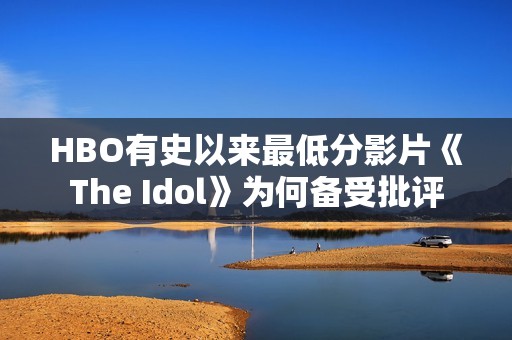 HBO有史以来最低分影片《The Idol》为何备受批评