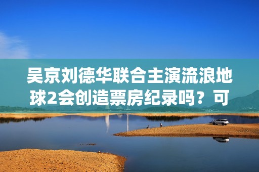 吴京刘德华联合主演流浪地球2会创造票房纪录吗？可以参与投资吗？(吴京感谢刘德华)
