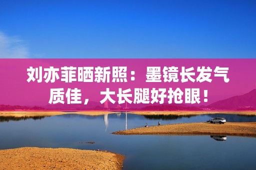 刘亦菲晒新照：墨镜长发气质佳，大长腿好抢眼！