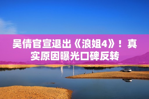 吴倩官宣退出《浪姐4》！真实原因曝光口碑反转