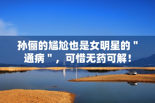 孙俪的尴尬也是女明星的＂通病＂，可惜无药可解！