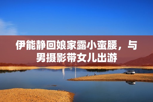 伊能静回娘家露小蛮腰，与男摄影带女儿出游