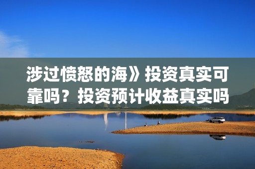 涉过愤怒的海》投资真实可靠吗？投资预计收益真实吗？(涉过愤怒的海在哪里拍摄)