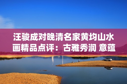 汪骏成对晚清名家黄均山水画精品点评：古雅秀润 意蕴悠长(汪俊成个人信息)