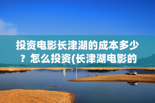 投资电影长津湖的成本多少？怎么投资(长津湖电影的投资)