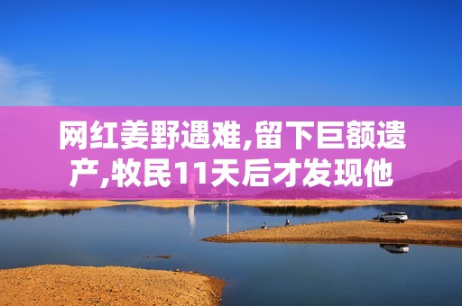 网红姜野遇难,留下巨额遗产,牧民11天后才发现他