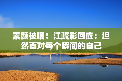 素颜被嘲！江疏影回应：坦然面对每个瞬间的自己