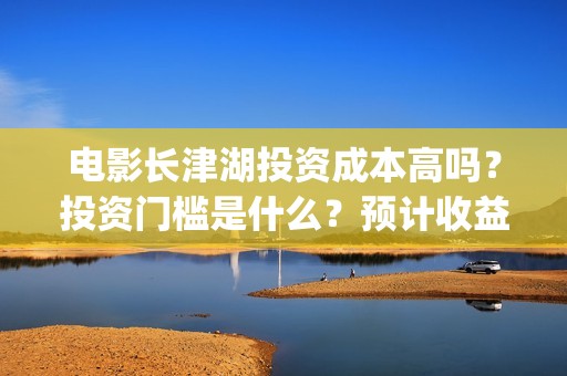 电影长津湖投资成本高吗？投资门槛是什么？预计收益是多少？份额是真的吗？(长津湖电影投资商)