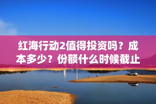 红海行动2值得投资吗？成本多少？份额什么时候截止？(红海行动值得喜欢的理由)