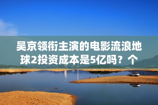 吴京领衔主演的电影流浪地球2投资成本是5亿吗？个人怎么参与投资？(吴京演的电影片)