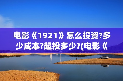 电影《1921》怎么投资?多少成本?起投多少?(电影《1921》的实际观影体验如何,有哪些很燃的瞬间?)