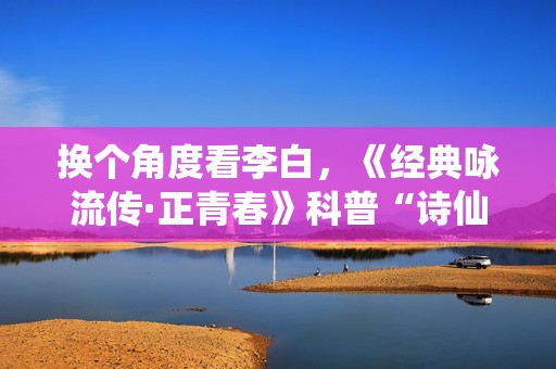 换个角度看李白，《经典咏流传·正青春》科普“诗仙”冷知识