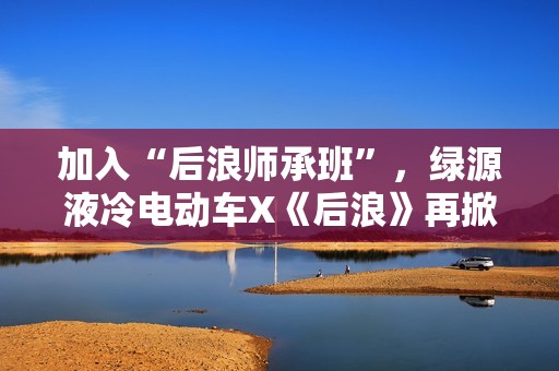 加入“后浪师承班”，绿源液冷电动车X《后浪》再掀大剧营销新风潮