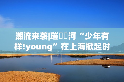 潮流来袭|璀燦瑆河“少年有样!young”在上海掀起时尚风暴