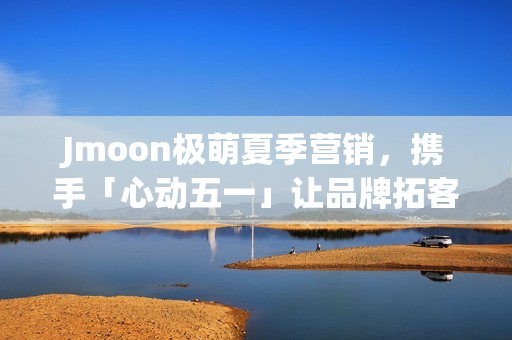 Jmoon极萌夏季营销，携手「心动五一」让品牌拓客“弯道超车”