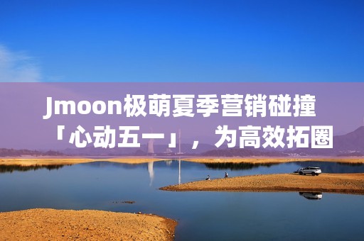 Jmoon极萌夏季营销碰撞「心动五一」，为高效拓圈给出新解法
