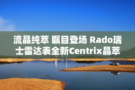 流晶纯萃 瞩目登场 Rado瑞士雷达表全新Centrix晶萃系列腕表发布会闪耀海口