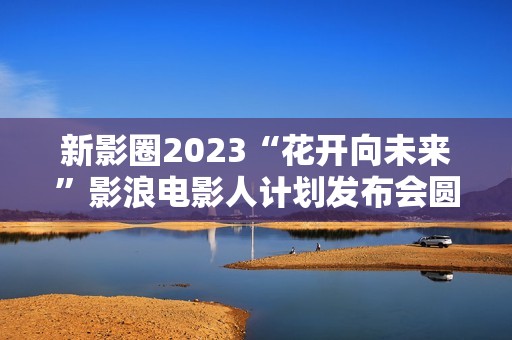 新影圈2023“花开向未来”影浪电影人计划发布会圆满举办！