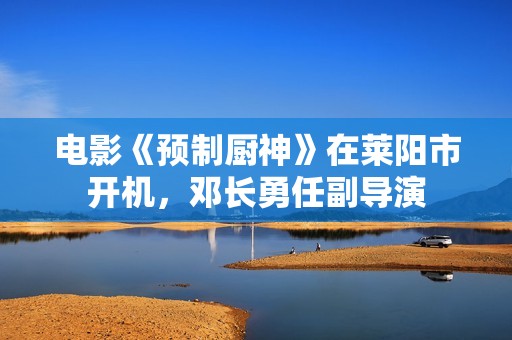 电影《预制厨神》在莱阳市开机，邓长勇任副导演